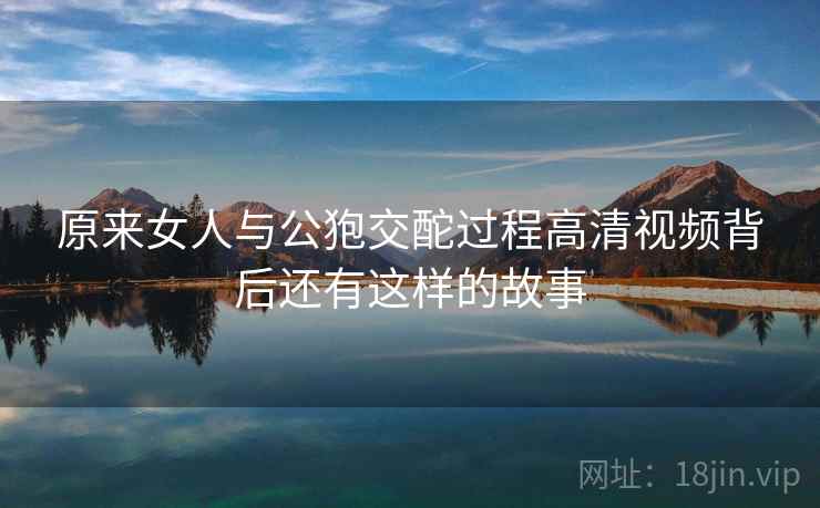 原来女人与公狍交酡过程高清视频背后还有这样的故事