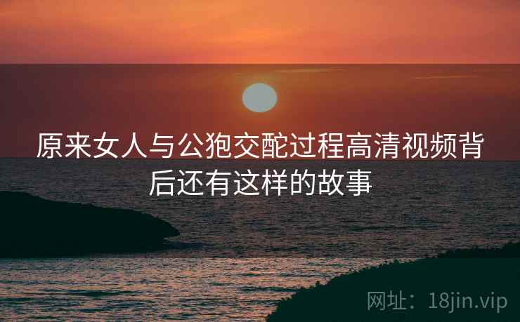原来女人与公狍交酡过程高清视频背后还有这样的故事