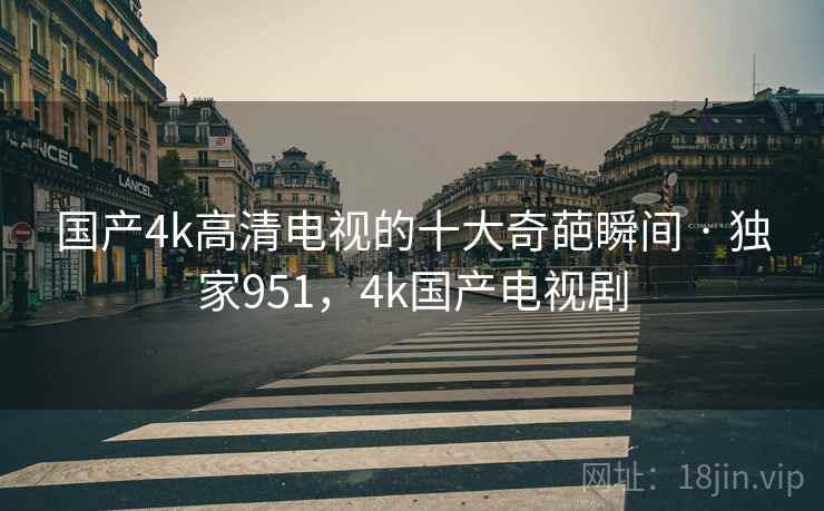 国产4k高清电视的十大奇葩瞬间 · 独家951，4k国产电视剧