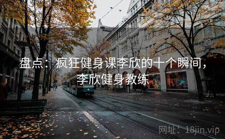 盘点:疯狂健身课李欣的十个瞬间,李欣健身教练 盘点:疯狂健身课李欣的十个瞬间,李欣健身教练