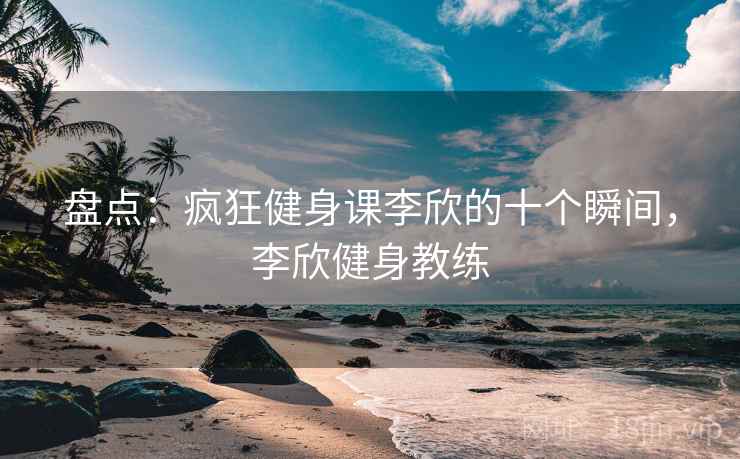 盘点:疯狂健身课李欣的十个瞬间,李欣健身教练