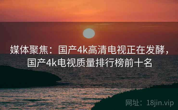 媒体聚焦:国产4k高清电视正在发酵,国产4k电视质量排行榜前十名