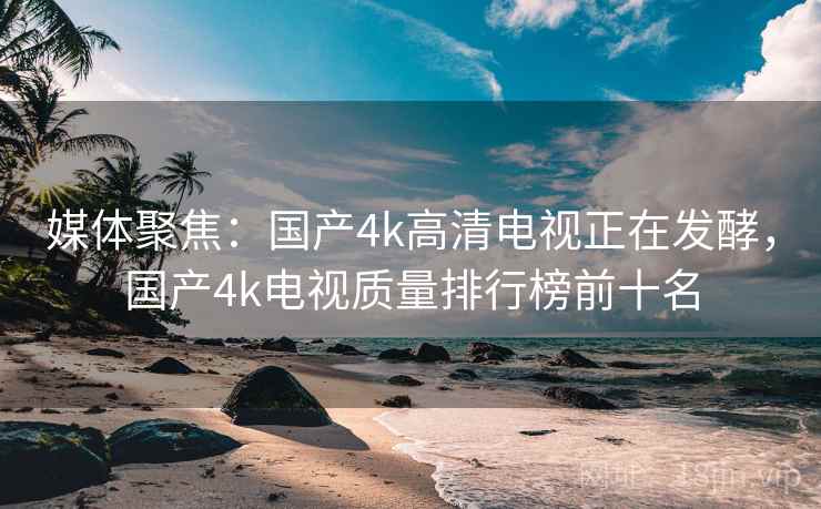 媒体聚焦:国产4k高清电视正在发酵,国产4k电视质量排行榜前十名 媒体聚焦:国产4k高清电视正在发酵,国产4k电视质量排行榜前十名