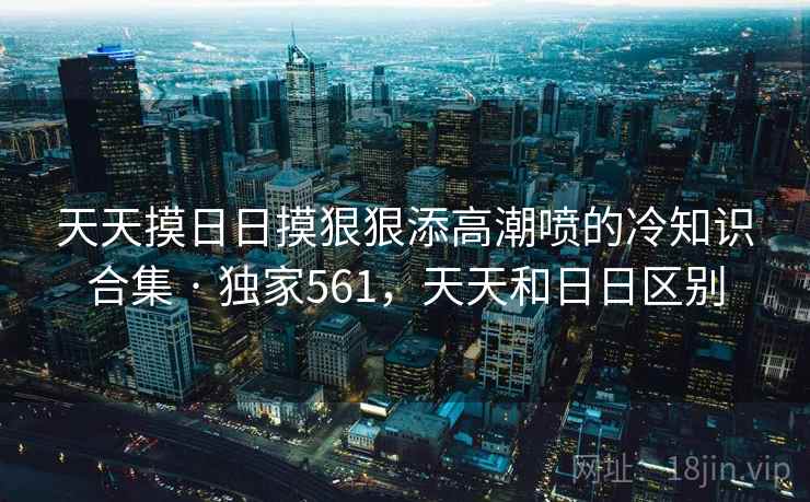 天天摸日日摸狠狠添高潮喷的冷知识合集 · 独家561,天天和日日区别 天天摸日日摸狠狠添高潮喷的冷知识合集 · 独家561,天天和日日区别