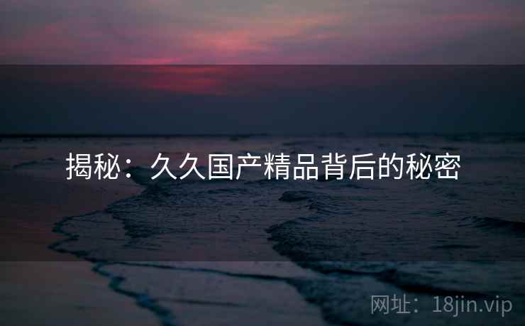 揭秘:久久国产精品背后的秘密 揭秘:久久国产精品背后的秘密