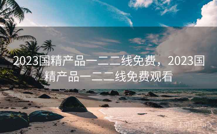 2023国精产品一二二线免费,2023国精产品一二二线免费观看 2023国精产品一二二线免费,2023国精产品一二二线免费观看