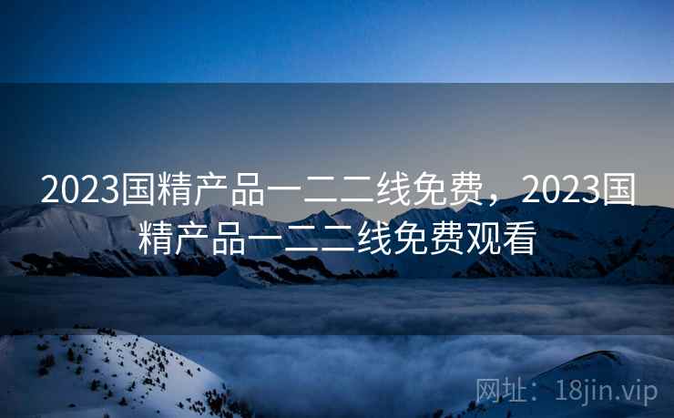 2023国精产品一二二线免费,2023国精产品一二二线免费观看 2023国精产品一二二线免费,2023国精产品一二二线免费观看
