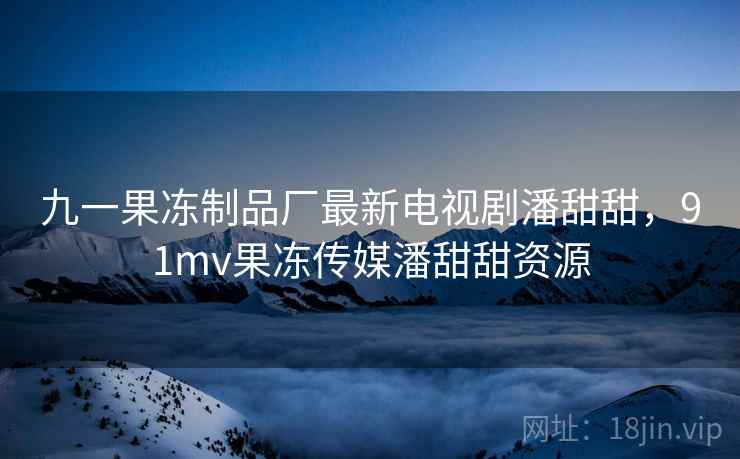 九一果冻制品厂最新电视剧潘甜甜,91mv果冻传媒潘甜甜资源 九一果冻制品厂最新电视剧潘甜甜,91mv果冻传媒潘甜甜资源