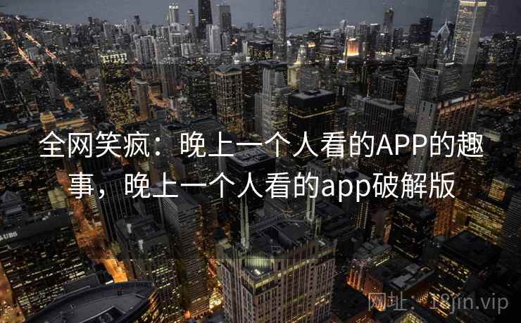 全网笑疯:晚上一个人看的APP的趣事,晚上一个人看的app破解版