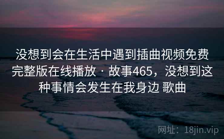 没想到会在生活中遇到插曲视频免费完整版在线播放 · 故事465,没想到这种事情会发生在我身边 歌曲 没想到会在生活中遇到插曲视频免费完整版在线播放 · 故事465,没想到这种事情会发生在我身边 歌曲