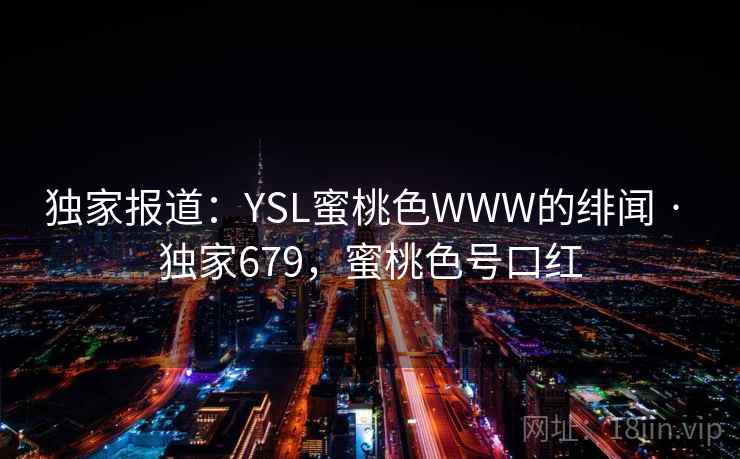 独家报道:YSL蜜桃色WWW的绯闻 · 独家679,蜜桃色号口红 独家报道:YSL蜜桃色WWW的绯闻 · 独家679,蜜桃色号口红