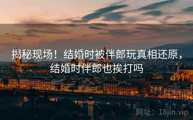 揭秘现场!结婚时被伴郎玩真相还原,结婚时伴郎也挨打吗