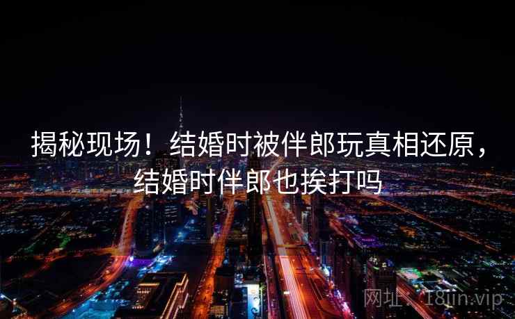 揭秘现场!结婚时被伴郎玩真相还原,结婚时伴郎也挨打吗 揭秘现场!结婚时被伴郎玩真相还原,结婚时伴郎也挨打吗