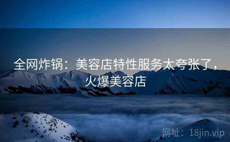 全网炸锅：美容店特性服务太夸张了，火爆美容店
