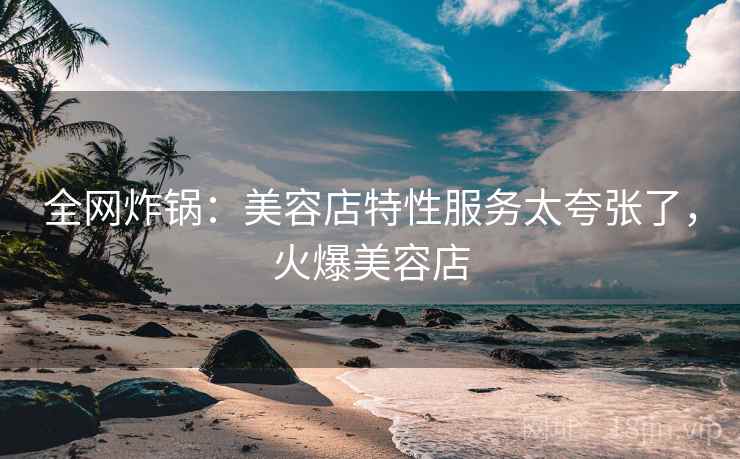 全网炸锅:美容店特性服务太夸张了,火爆美容店