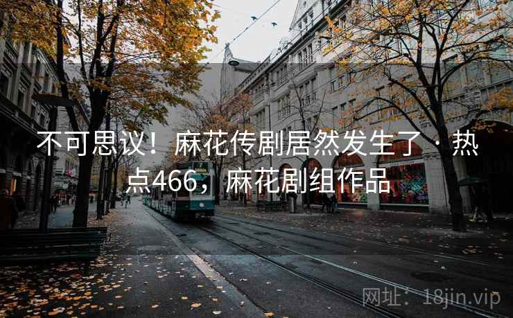 不可思议!麻花传剧居然发生了 · 热点466,麻花剧组作品