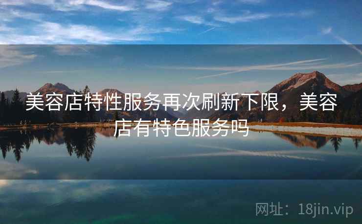 美容店特性服务再次刷新下限,美容店有特色服务吗 美容店特性服务再次刷新下限,美容店有特色服务吗