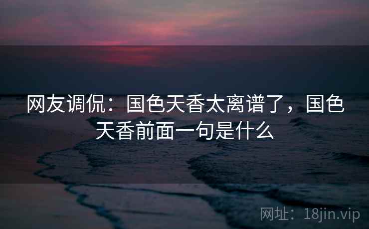 网友调侃:国色天香太离谱了,国色天香前面一句是什么 网友调侃:国色天香太离谱了,国色天香前面一句是什么