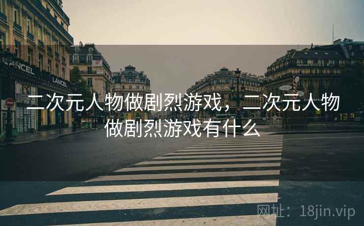 二次元人物做剧烈游戏,二次元人物做剧烈游戏有什么 二次元人物做剧烈游戏,二次元人物做剧烈游戏有什么