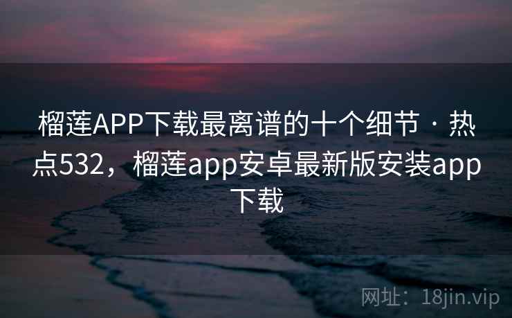 榴莲APP下载最离谱的十个细节 · 热点532,榴莲app安卓最新版安装app下载
