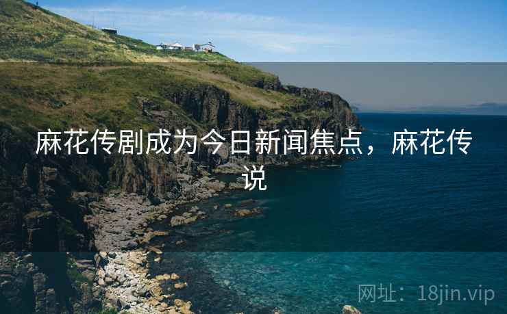 麻花传剧成为今日新闻焦点,麻花传说 麻花传剧成为今日新闻焦点,麻花传说