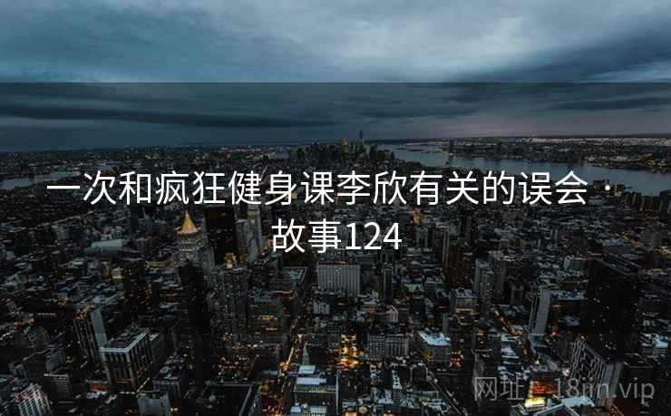 一次和疯狂健身课李欣有关的误会 · 故事124 一次和疯狂健身课李欣有关的误会 · 故事124