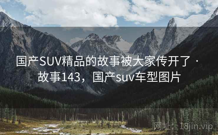 国产SUV精品的故事被大家传开了 · 故事143,国产suv车型图片
