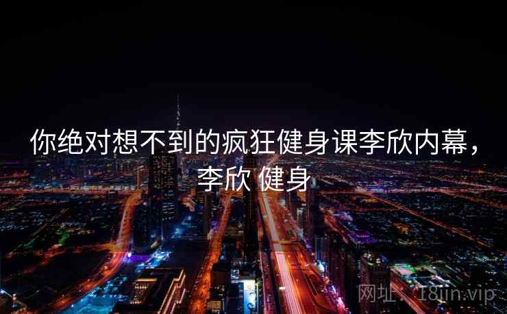 你绝对想不到的疯狂健身课李欣内幕,李欣 健身 你绝对想不到的疯狂健身课李欣内幕,李欣 健身