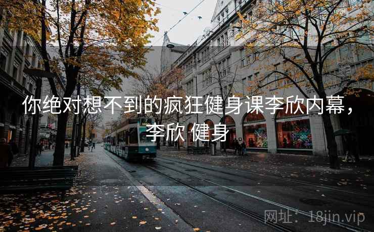 你绝对想不到的疯狂健身课李欣内幕,李欣 健身
