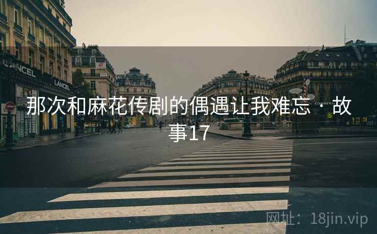 那次和麻花传剧的偶遇让我难忘 · 故事17 那次和麻花传剧的偶遇让我难忘 · 故事17