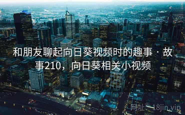 和朋友聊起向日葵视频时的趣事 · 故事210,向日葵相关小视频