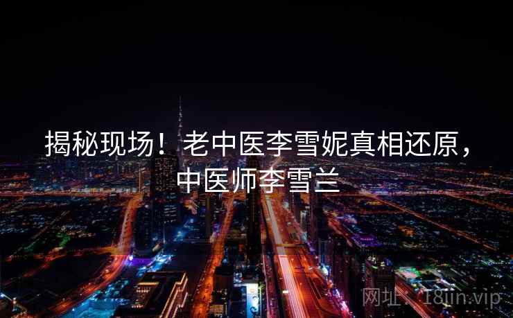 揭秘现场!老中医李雪妮真相还原,中医师李雪兰 揭秘现场!老中医李雪妮真相还原,中医师李雪兰