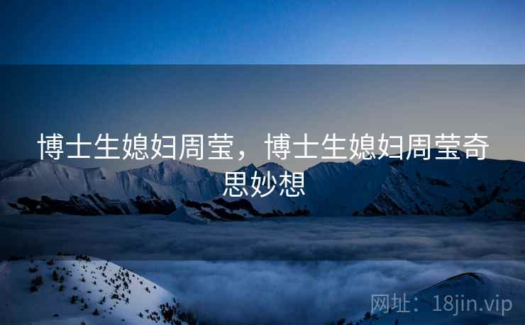 博士生媳妇周莹,博士生媳妇周莹奇思妙想 博士生媳妇周莹,博士生媳妇周莹奇思妙想