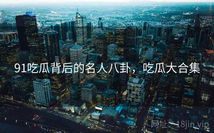 91吃瓜背后的名人八卦,吃瓜大合集 91吃瓜背后的名人八卦,吃瓜大合集