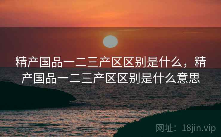 精产国品一二三产区区别是什么,精产国品一二三产区区别是什么意思 精产国品一二三产区区别是什么,精产国品一二三产区区别是什么意思