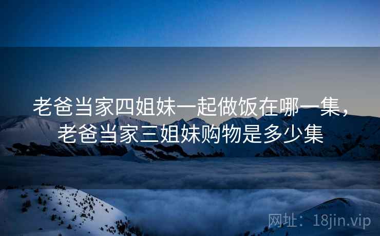 老爸当家四姐妹一起做饭在哪一集,老爸当家三姐妹购物是多少集 老爸当家四姐妹一起做饭在哪一集,老爸当家三姐妹购物是多少集