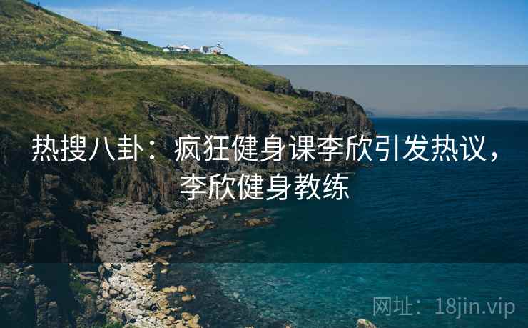 热搜八卦:疯狂健身课李欣引发热议,李欣健身教练 热搜八卦:疯狂健身课李欣引发热议,李欣健身教练