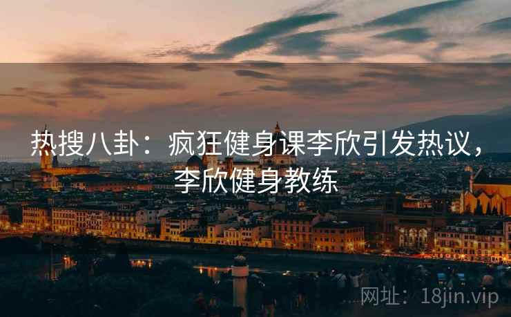 热搜八卦:疯狂健身课李欣引发热议,李欣健身教练