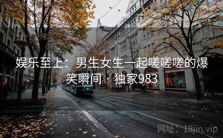 娱乐至上:男生女生一起嗟嗟嗟的爆笑瞬间 · 独家983 娱乐至上:男生女生一起嗟嗟嗟的爆笑瞬间 · 独家983