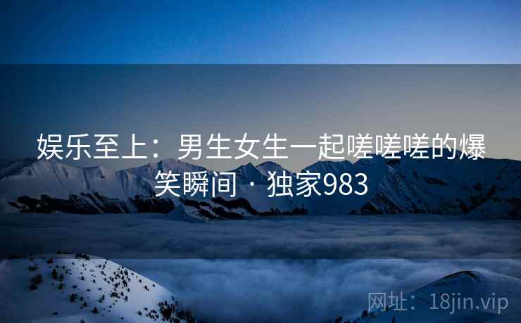 娱乐至上:男生女生一起嗟嗟嗟的爆笑瞬间 · 独家983 娱乐至上:男生女生一起嗟嗟嗟的爆笑瞬间 · 独家983