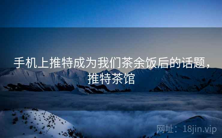 手机上推特成为我们茶余饭后的话题,推特茶馆 手机上推特成为我们茶余饭后的话题,推特茶馆