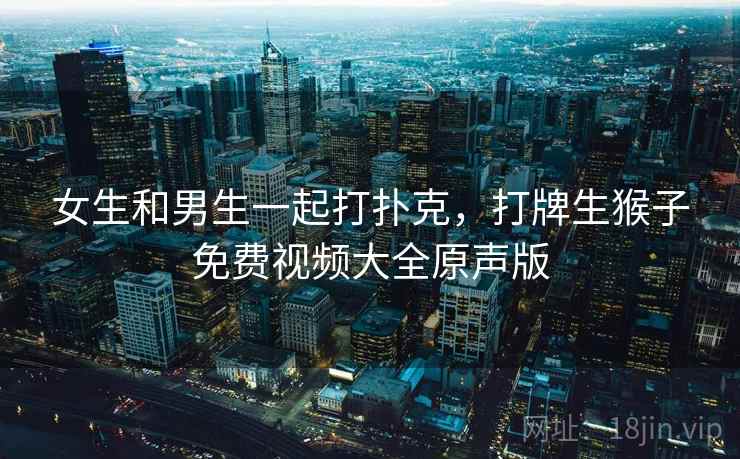 女生和男生一起打扑克，打牌生猴子免费视频大全原声版