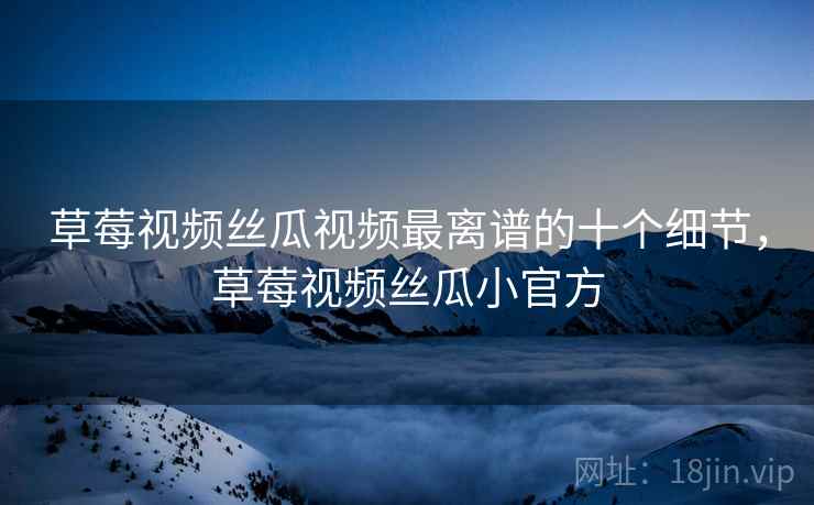 草莓视频丝瓜视频最离谱的十个细节，草莓视频丝瓜小官方