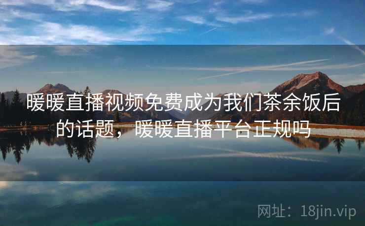 暖暖直播视频免费成为我们茶余饭后的话题,暖暖直播平台正规吗 暖暖直播视频免费成为我们茶余饭后的话题,暖暖直播平台正规吗