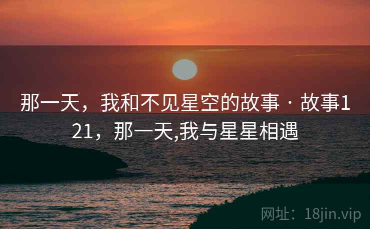 那一天,我和不见星空的故事 · 故事121,那一天,我与星星相遇 那一天,我和不见星空的故事 · 故事121,那一天,我与星星相遇