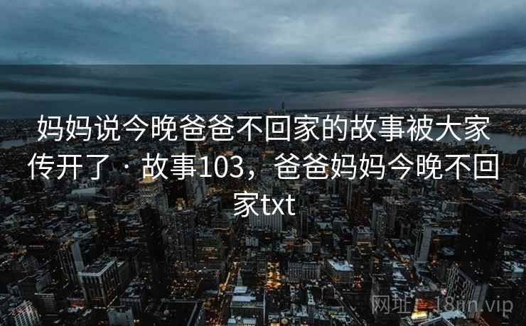 妈妈说今晚爸爸不回家的故事被大家传开了 · 故事103,爸爸妈妈今晚不回家txt 妈妈说今晚爸爸不回家的故事被大家传开了 · 故事103,爸爸妈妈今晚不回家txt