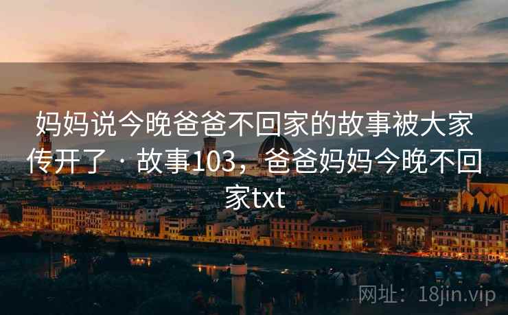 妈妈说今晚爸爸不回家的故事被大家传开了 · 故事103,爸爸妈妈今晚不回家txt 妈妈说今晚爸爸不回家的故事被大家传开了 · 故事103,爸爸妈妈今晚不回家txt