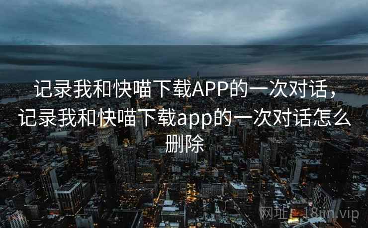记录我和快喵下载APP的一次对话,记录我和快喵下载app的一次对话怎么删除 记录我和快喵下载APP的一次对话,记录我和快喵下载app的一次对话怎么删除
