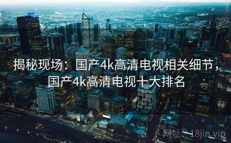 揭秘现场:国产4k高清电视相关细节,国产4k高清电视十大排名