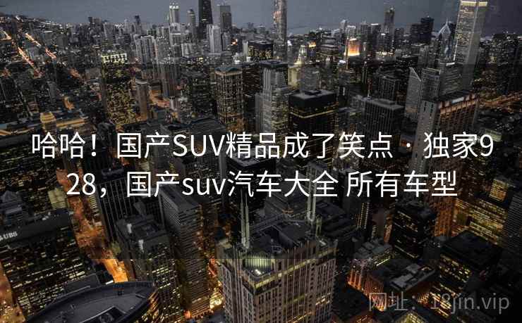 哈哈!国产SUV精品成了笑点 · 独家928,国产suv汽车大全 所有车型 哈哈!国产SUV精品成了笑点 · 独家928,国产suv汽车大全 所有车型